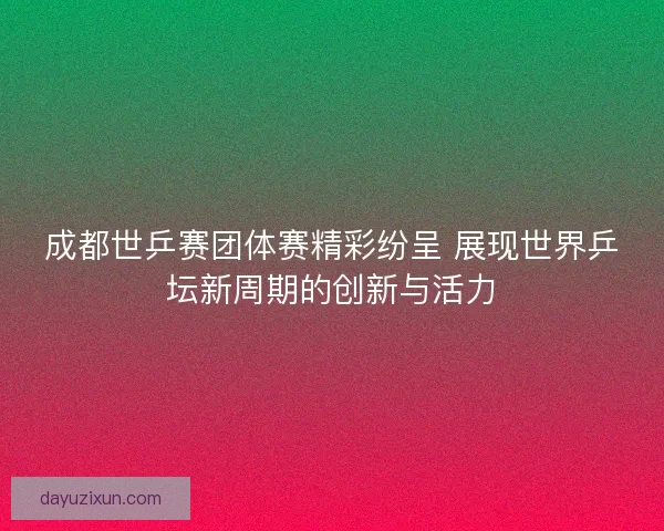 成都世乒赛团体赛精彩纷呈 展现世界乒坛新周期的创新与活力