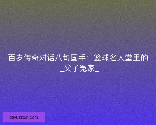 百岁传奇对话八旬国手：篮球名人堂里的 _父子冤家_